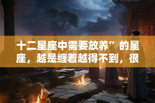 详细阅读:十二星座中需要放养”的星座,越是缠着越得不到,很无奈 十二星座中需要放养”的星座,越是缠着越得不到,很无奈