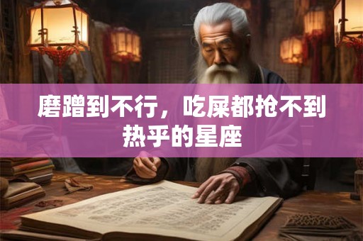 磨蹭到不行，吃屎都抢不到热乎的星座