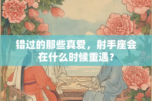详细阅读:错过的那些真爱,射手座会在什么时候重遇? 错过的那些真爱,射手座会在什么时候重遇?