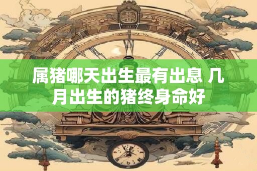 属猪哪天出生最有出息 几月出生的猪终身命好
