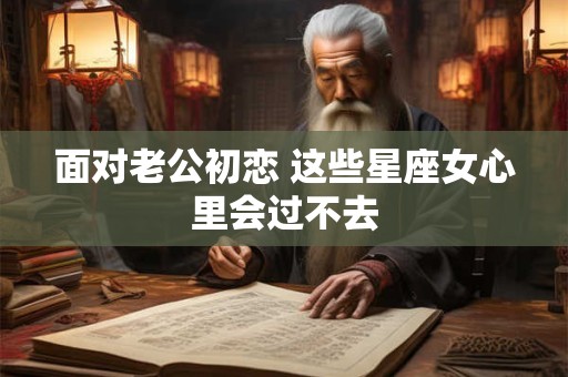 面对老公初恋 这些星座女心里会过不去