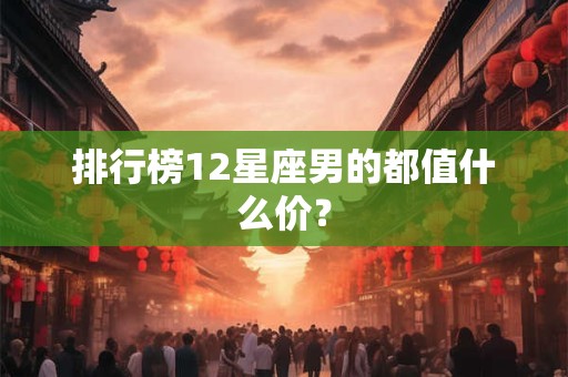 排行榜12星座男的都值什么价？