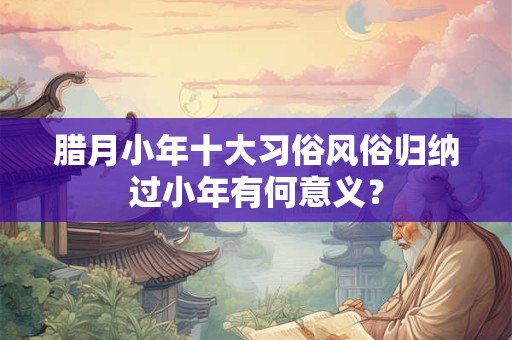 腊月小年十大习俗风俗归纳过小年有何意义？