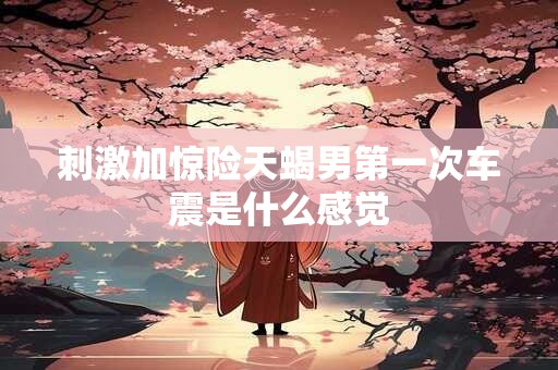 刺激加惊险天蝎男第一次车震是什么感觉