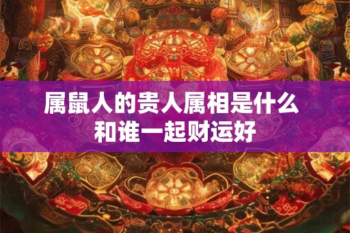 属鼠人的贵人属相是什么 和谁一起财运好