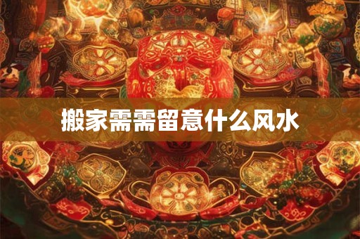 搬家需需留意什么风水