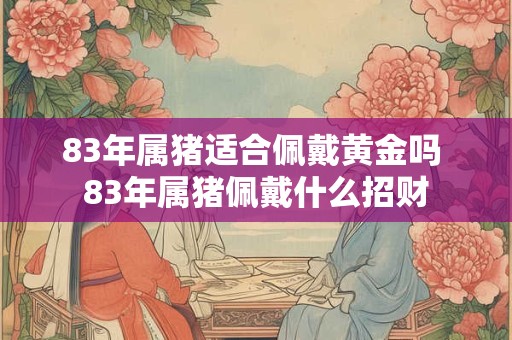 83年属猪适合佩戴黄金吗 83年属猪佩戴什么招财