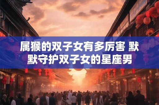 属猴的双子女有多厉害 默默守护双子女的星座男