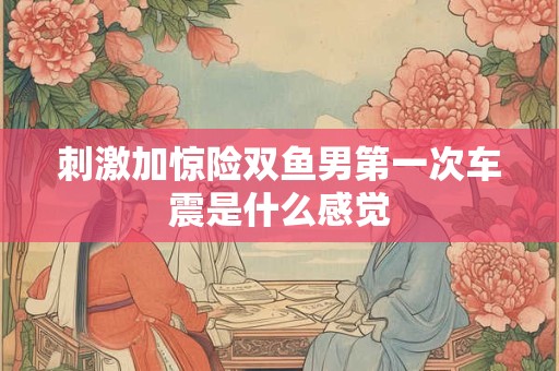详细阅读:刺激加惊险双鱼男第一次车震是什么感觉 刺激加惊险双鱼男第一次车震是什么感觉