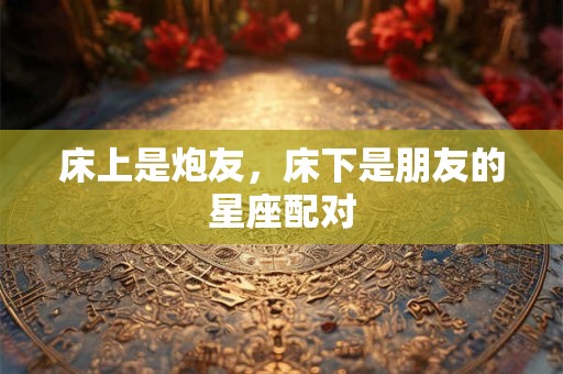 床上是炮友，床下是朋友的星座配对