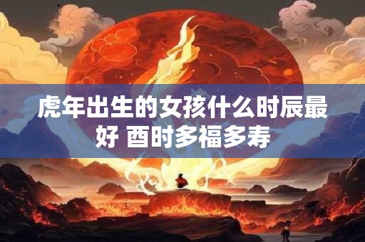虎年出生的女孩什么时辰最好 酉时多福多寿