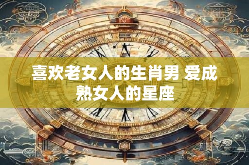 喜欢老女人的生肖男 爱成熟女人的星座