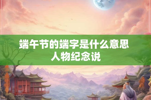 端午节的端字是什么意思 人物纪念说