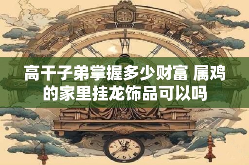 高干子弟掌握多少财富 属鸡的家里挂龙饰品可以吗