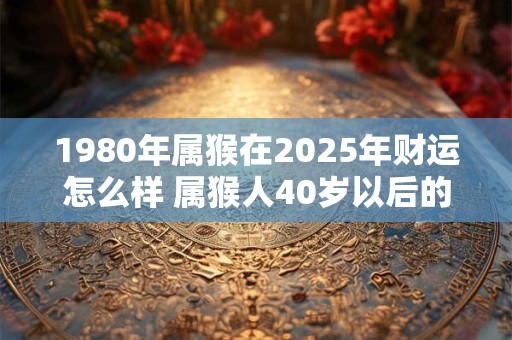 1980年属猴在2025年财运怎么样 属猴人40岁以后的命运好吗