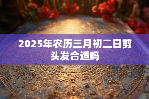 2025年农历三月初二日剪头发合适吗