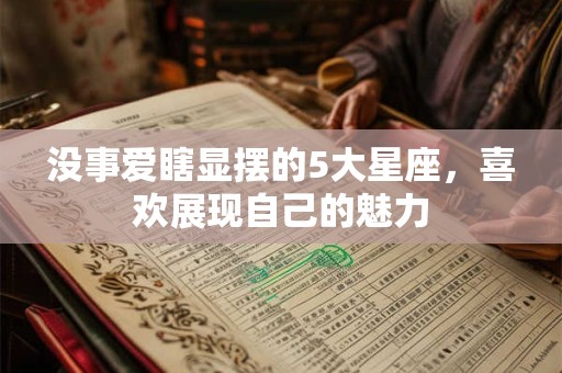 没事爱瞎显摆的5大星座，喜欢展现自己的魅力