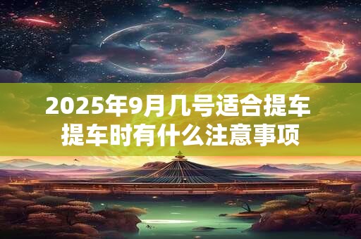 2025年9月几号适合提车 提车时有什么注意事项