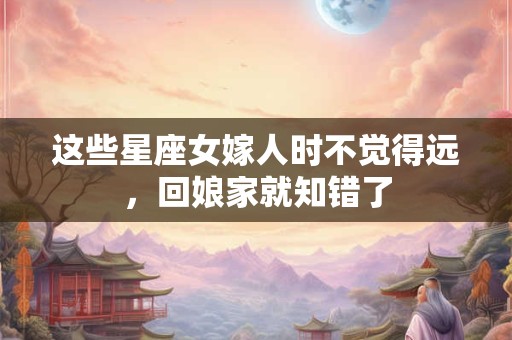 这些星座女嫁人时不觉得远，回娘家就知错了
