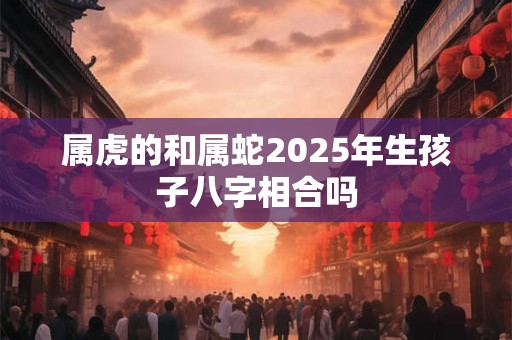 属虎的和属蛇2025年生孩子八字相合吗