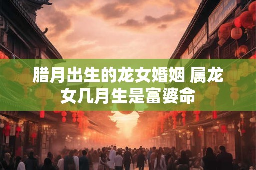 腊月出生的龙女婚姻 属龙女几月生是富婆命