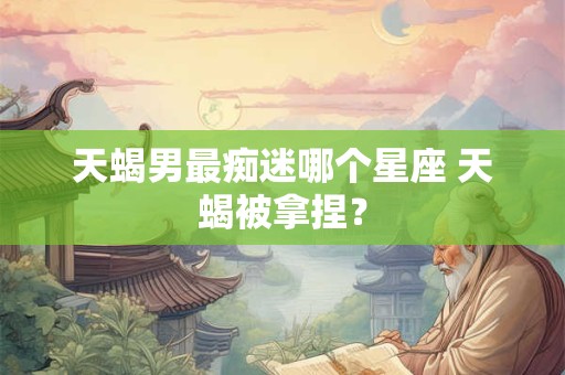 天蝎男最痴迷哪个星座 天蝎被拿捏？
