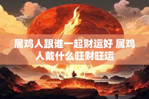 属鸡人跟谁一起财运好 属鸡人戴什么旺财旺运