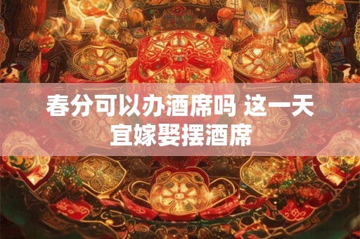 春分可以办酒席吗 这一天宜嫁娶摆酒席