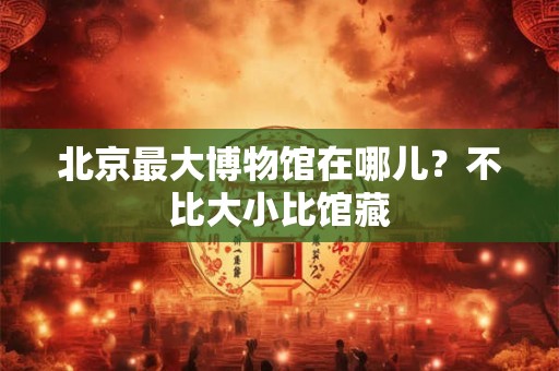 北京最大博物馆在哪儿？不比大小比馆藏