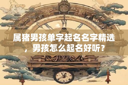 属猪男孩单字起名名字精选，男孩怎么起名好听？