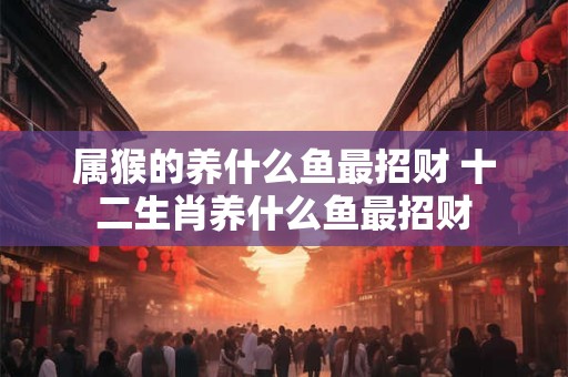 属猴的养什么鱼最招财 十二生肖养什么鱼最招财