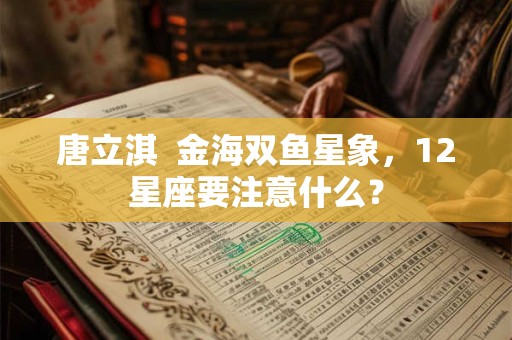 唐立淇  金海双鱼星象，12星座要注意什么？