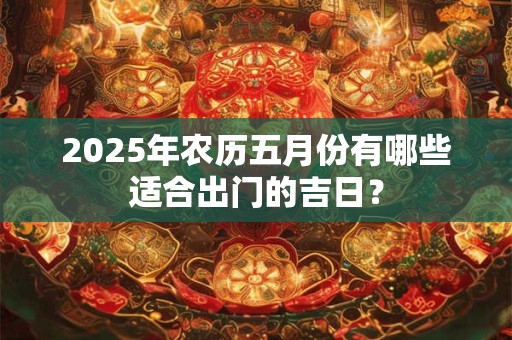 2025年农历五月份有哪些适合出门的吉日？