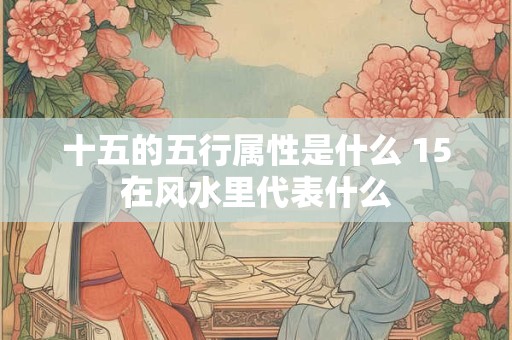 十五的五行属性是什么 15在风水里代表什么