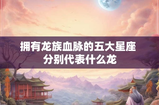 拥有龙族血脉的五大星座 分别代表什么龙