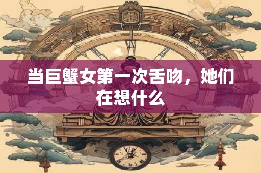 当巨蟹女第一次舌吻，她们在想什么