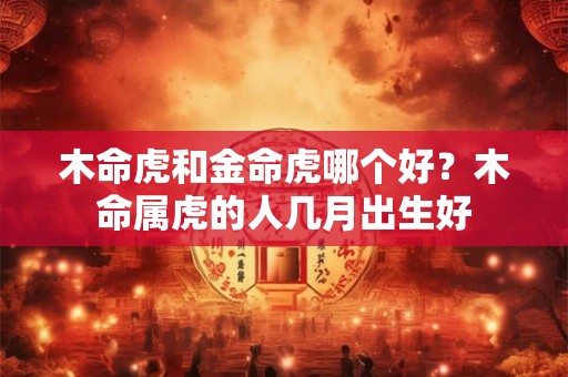 木命虎和金命虎哪个好？木命属虎的人几月出生好