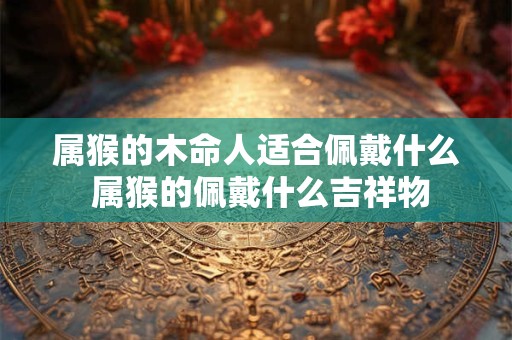 属猴的木命人适合佩戴什么 属猴的佩戴什么吉祥物