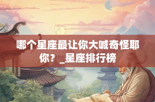 哪个星座最让你大喊奇怪耶你？_星座排行榜
