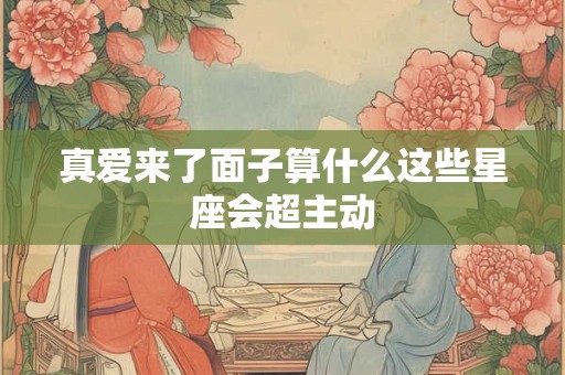 真爱来了面子算什么这些星座会超主动