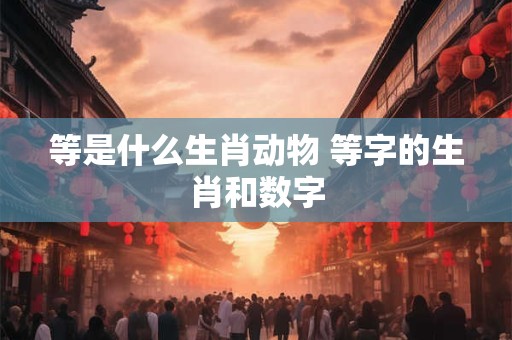 等是什么生肖动物 等字的生肖和数字