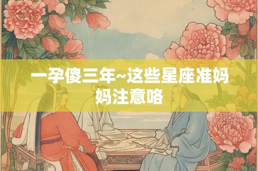 一孕傻三年~这些星座准妈妈注意咯