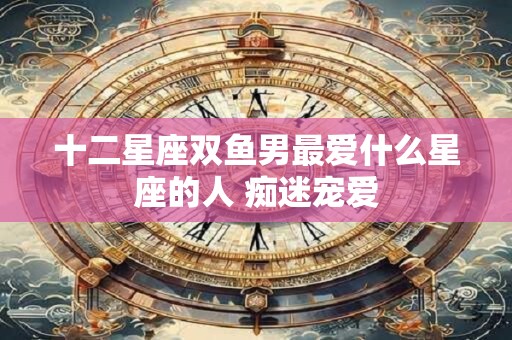 十二星座双鱼男最爱什么星座的人 痴迷宠爱