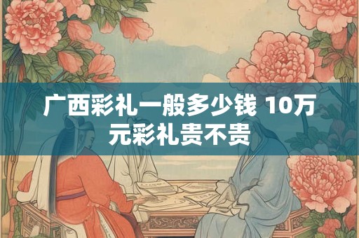 广西彩礼一般多少钱 10万元彩礼贵不贵