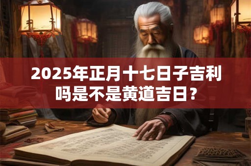 2025年正月十七日子吉利吗是不是黄道吉日？