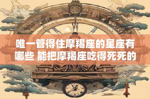 唯一管得住摩羯座的星座有哪些 能把摩羯座吃得死死的星座