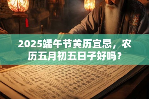 2025端午节黄历宜忌，农历五月初五日子好吗？