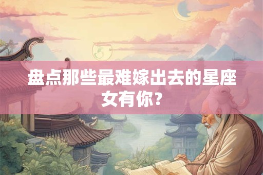 盘点那些最难嫁出去的星座女有你？