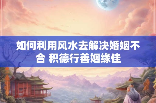 如何利用风水去解决婚姻不合 积德行善姻缘佳