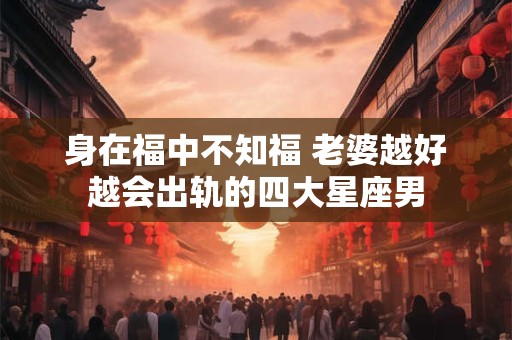 身在福中不知福 老婆越好越会出轨的四大星座男